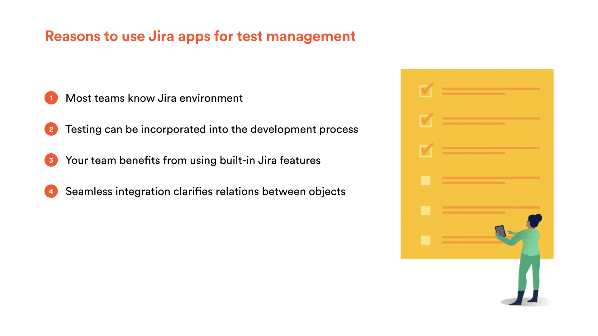 Reasons to use Jira apps for test management: 1. Most teams know Jira environment. 2. Testing can be incorporated into the development process. 3. Your team benefits from using built-in-Jira features. 4. Seamless integration clarifies relations between objects