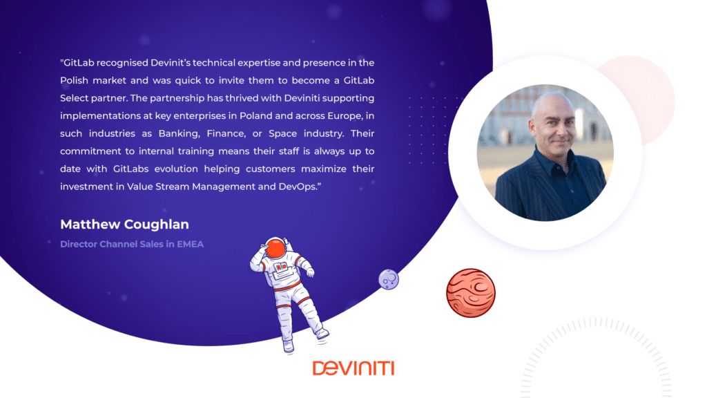 GitLab recognized Devinit’s technical expertise and presence in the Polish market and was quick to invite them to become a GitLab Select partner. The partnership has thrived with Deviniti supporting implementations at key enterprises in Poland and across Europe, in such industries as Banking, Finance, or Space industry. Their commitment to internal training means their staff is always up to date with GitLab’s evolution helping customers maximize their investment in Value Stream Management and DevOps. - Matthew Coughlan, Director Channel Sales in EMEA