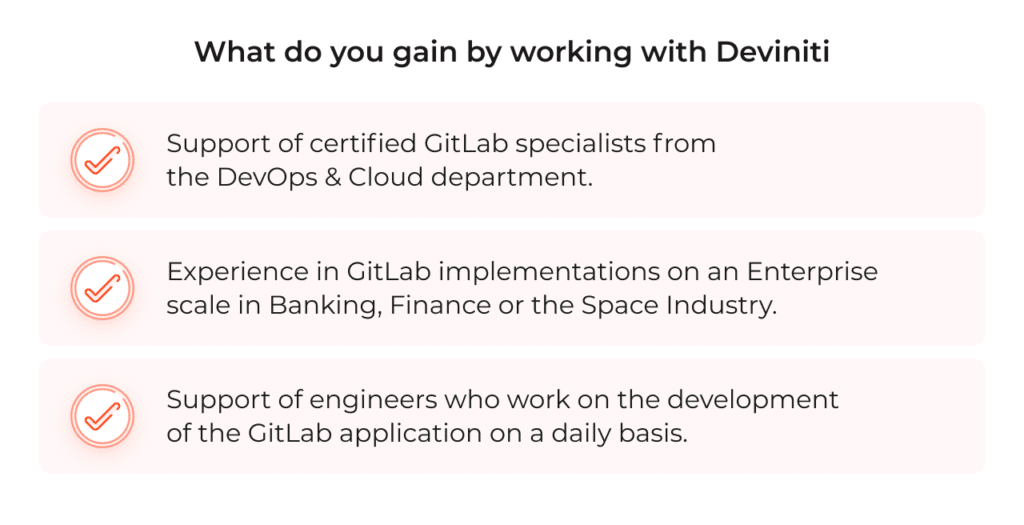 Support of certified GitLab specialists from the DevOps & Cloud department. Experience in GitLab implementations on an Enterprise scale in Banking, Finance, or the Space Industry. Support from engineers who work on the development of the GitLab application on a daily basis.