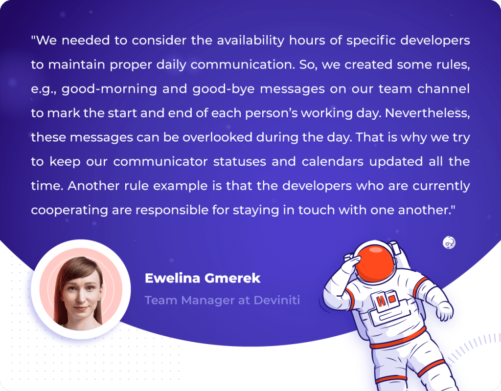 A quotation by Ewelina Gmerek, Team Manager at Deviniti: "We needed to consider the availability hours of specific developers to maintain proper daily communication. So, we created some rules, e.g., good-morning and good-bye messages on our team channel to mark the start and end of each person’s working day. Nevertheless, these messages can be overlooked during the day. That is why we try to keep our communicator statuses and calendars updated all the time. Another rule example is that the developers who are currently cooperating are responsible for staying in touch with one another."