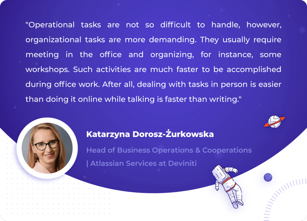 A Quotation by Katarzyna Dorosz-Żurkowska, Head of Business Operations & Cooperations | Atlassian Services at Deviniti: "Operational tasks are not so difficult to handle, however, organizational tasks are more demanding. They usually require meeting in the office and organizing, for instance, some workshops. Such activities are much faster to be accomplished during office work. After all, dealing with tasks in person is easier than doing it online while talking is faster than writing."