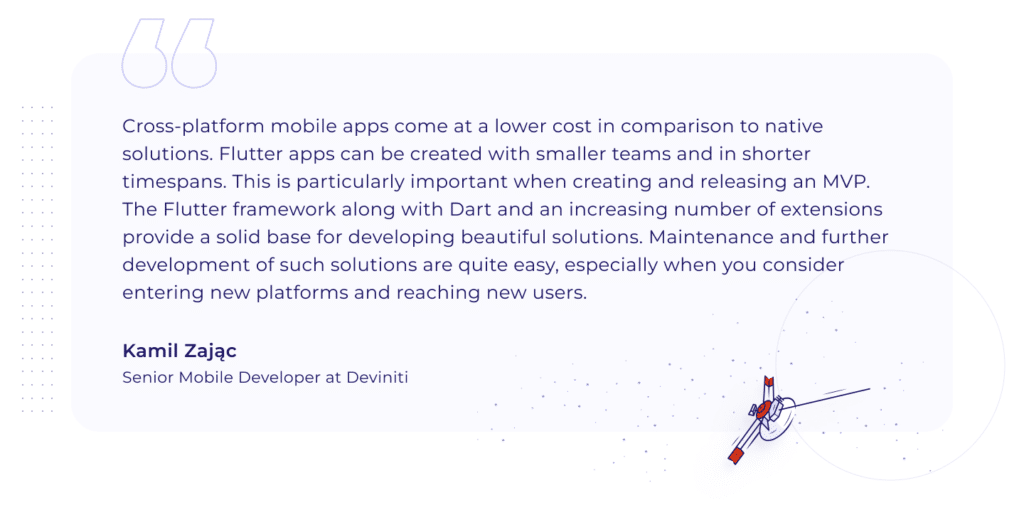 A quotation by Kamil ZajÄ…c, Senior Mobile Developer at Deviniti: "Cross-platform mobile apps come at a lower cost in comparison to native solutions. Flutter apps can be created with smaller teams and in shorter timespans. This is particularly important when creating and releasing an MVP. The Flutter framework along with Dart and an increasing number of extensions provide a solid base for developing beautiful solutions. Maintenance and further development of such solutions are quite easy, especially when you consider entering new platforms and reaching new users."
