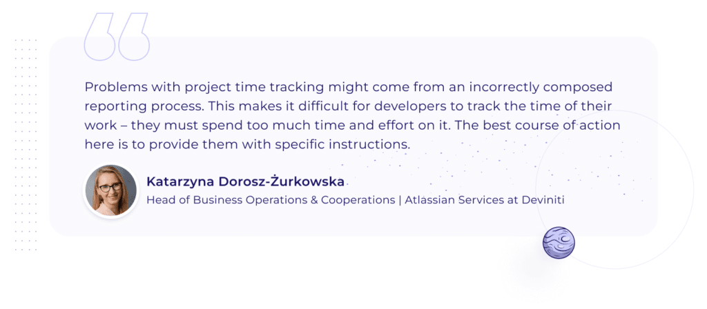 A quotation by Katarzyna Dorosz-Żurkowska, Head of Business Operations & Cooperations | Atlassian Services at Deviniti: "Problems with project time tracking might come from an incorrectly composed reporting process. This makes it difficult for developers to track the time of their work – they must spend too much time and effort on it. The best course of action here is to provide them with specific instructions." 