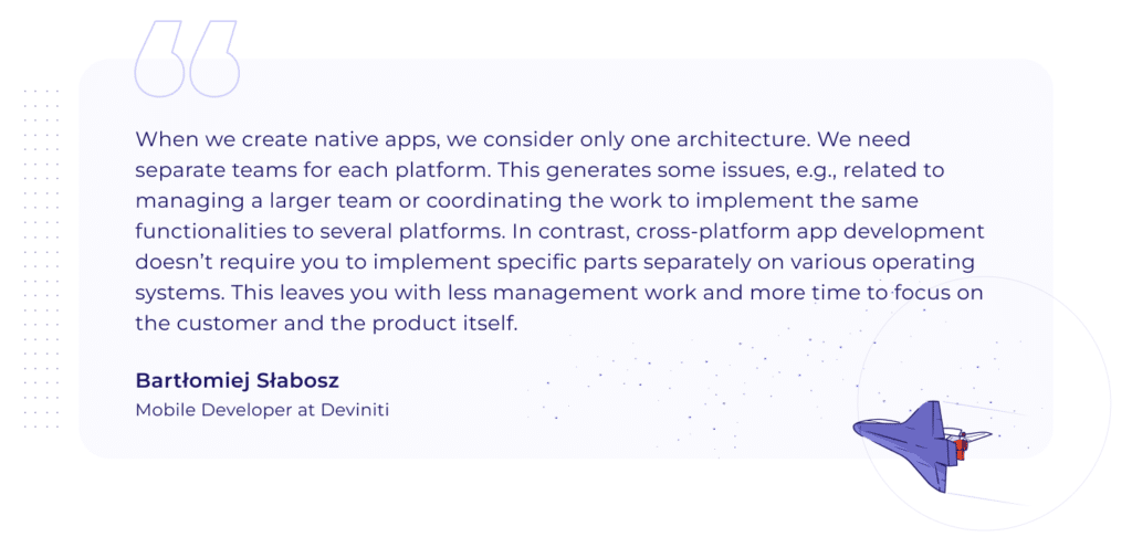 A quotation by BartÅ‚omiej SÅ‚abosz, Mobile Developer at Deviniti: "When we create native apps, we consider only one architecture. We need separate teams for each platform. This generates some issues, e.g., related to managing a larger team or coordinating the work to implement the same functionalities to several platforms. In contrast, cross-platform app development doesnâ€™t require you to implement specific parts separately on various operating systems. This leaves you with less management work and more time to focus on the customer and the product itself."