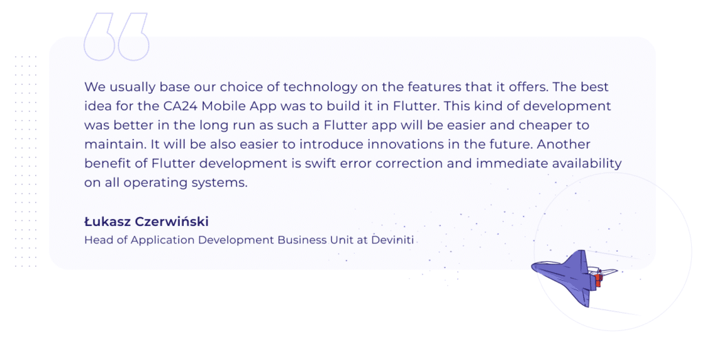 A quotation by Łukasz Czerwiński, Head of Application Development Business Unit at Deviniti: "We usually base our choice of technology on the features that it offers. The best idea for the CA24 Mobile App was to build it in Flutter. This kind of development was better in the long run as such a Flutter app will be easier and cheaper to maintain. It will be also easier to introduce innovations in the future. Another benefit of Flutter development is swift error correction and immediate availability on all operating systems."
