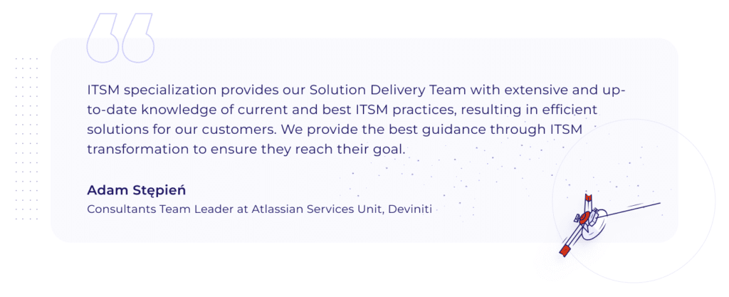 Quotation by Adam Stępień, Consultants Team Leader at Atlassian Services Unit, Deviniti: "ITSM specialization provides our Solution Delivery Team with extensive and up-to-date knowledge of current and best ITSM practices, resulting in efficient solutions for our customers. We provide the best guidance through ITSM transformation to ensure they reach their goal."