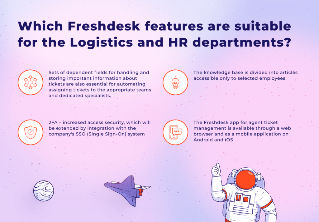 Which Freshdesk features are suitable for the Logistics and HR departments?
 

Sets of dependent fields for handling and storing important information about tickets are also essential for automating assigning tickets to the appropriate teams and dedicated specialists. 
2FA â€“ increased access security, which will be extended by integration with the company's SSO (Single Sign-On) system
The knowledge base is divided into articles accessible only to selected employees
The Freshdesk app for agent ticket management is available through a web browser and as a mobile application on Android and iOS